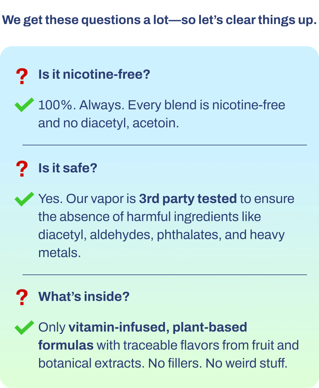 We get these questions a lot—so let's clear things up.  ❓ Is it nicotine-free?  ✅ 100%. Always. Every blend is nicotine-free and no diacetyl, acetoin. ❓ Is it safe?  ✅ Yes. Our vapor is 3rd party tested to ensure the absence of harmful ingredients like diacetyl, aldehydes, phthalates, and heavy metals. ❓ What's inside?  ✅ Only vitamin-infused, plant-based formulas with traceable flavors from fruit and botanical extracts. No fillers. No weird stuff.