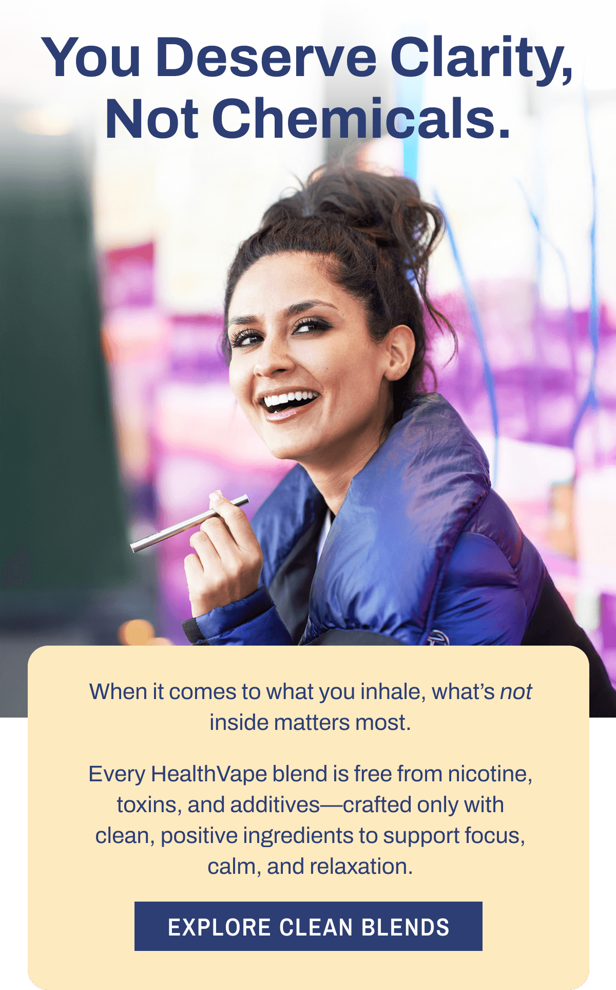 You Deserve Clarity, Not Chemicals. When it comes to what you inhale, what's not inside matters most. Every HealthVape blend is free from nicotine, toxins, and additives—crafted only with clean, positive ingredients to support focus, calm, and relaxation. Explore Clean Blends
