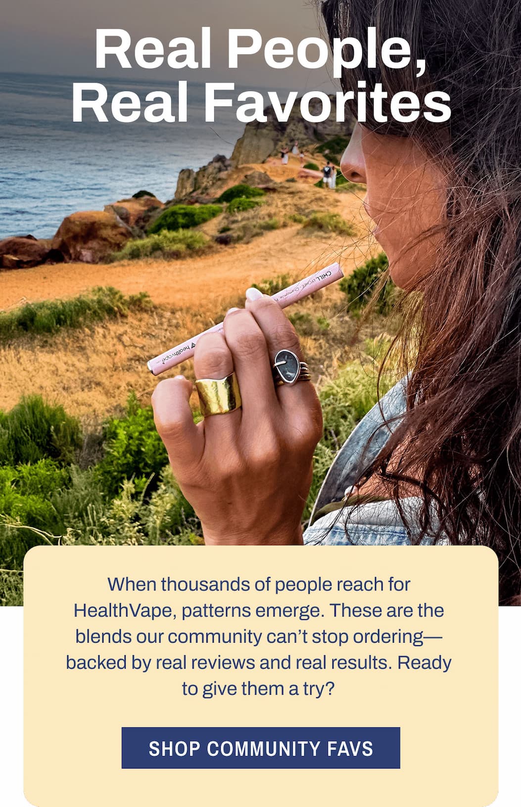 Real People, Real Favorites  When thousands of people reach for HealthVape, patterns emerge. These are the blends our community can't stop ordering—backed by real reviews and real results. Ready to give them a try?  Shop Community Favs