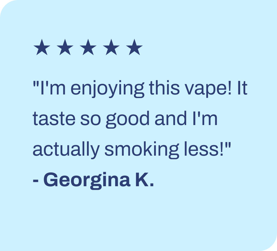 ★ ★ ★ ★ ★ "I'm enjoying this vape! It taste so good and I'm actually smoking less!" - Georgina K.