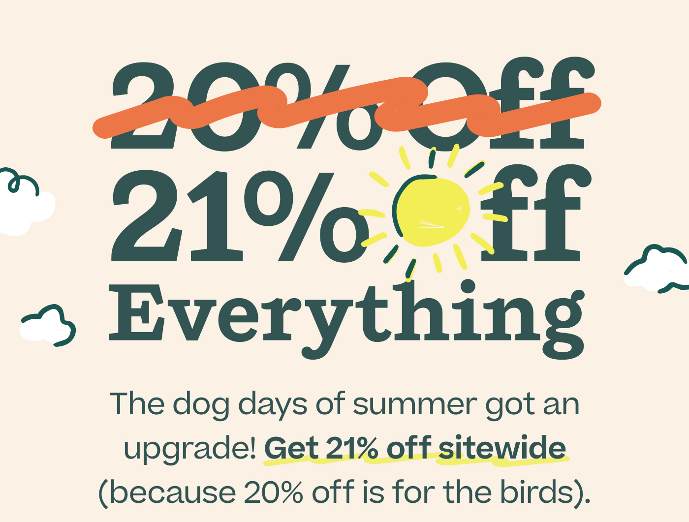 21% Off Everything.  The dog days of summer got an upgrade! Get 21% off sitewide (because 20% off is for the birds).