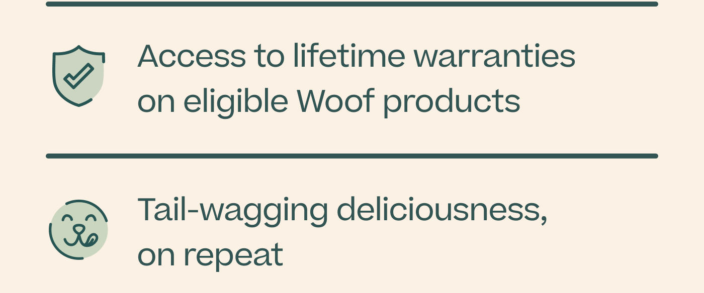 Access to lifetime warranties on eligible Woof products. Tail-wagging deliciousness, on repeat.