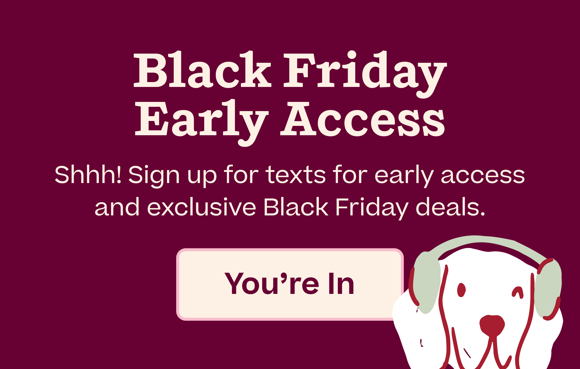 Black Friday Early Access.  Shhh! Sign up for texts for early access and exclusive Black Friday deals.  |  You're In