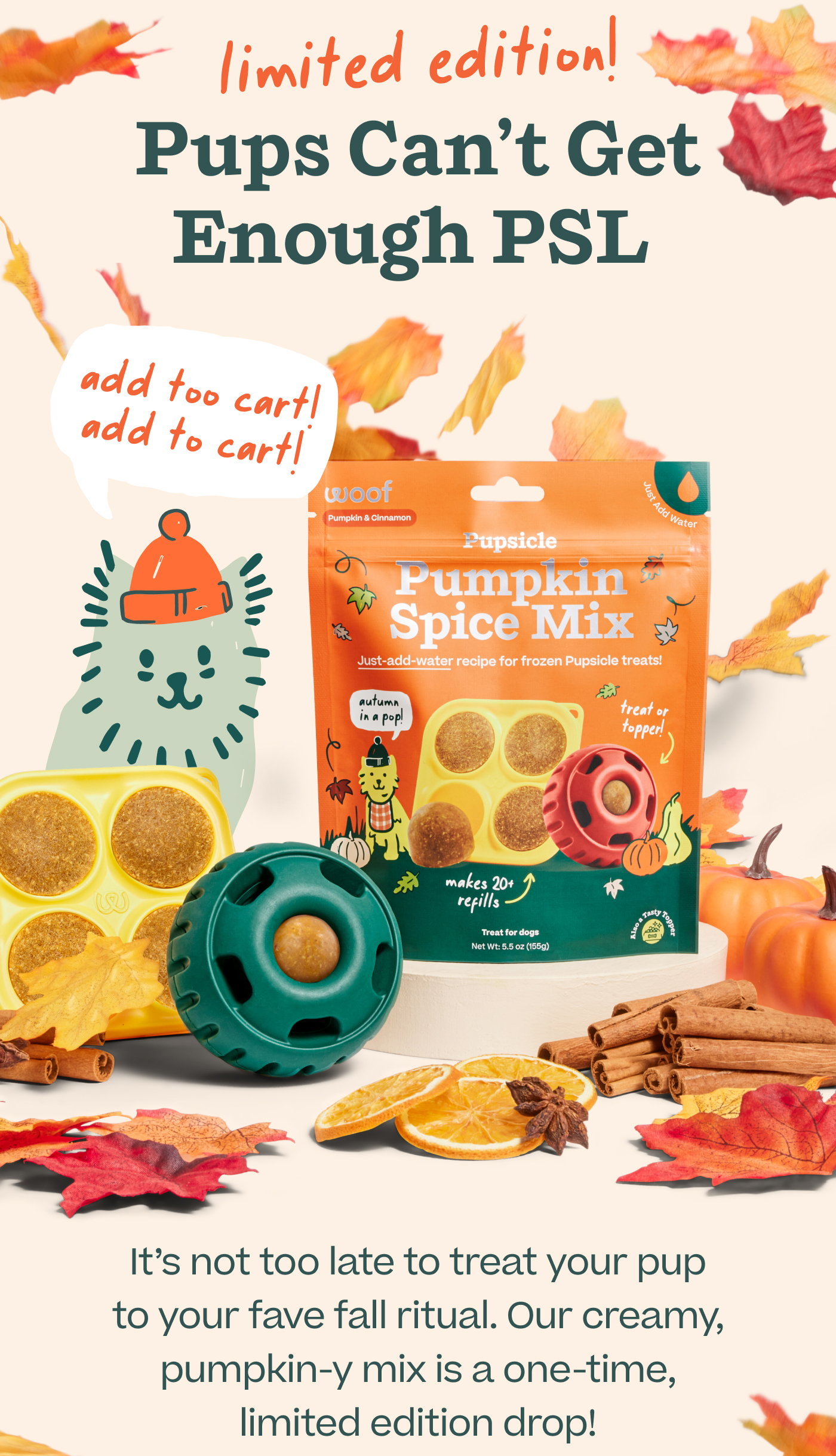 (limited edition!) Pups Can't Get Enough PSL (add too cart! add to cart!) It's not too late to treat your pup to your fave fall ritual. Our creamy, pumpkin-y mix is a one-time, limited edition drop!