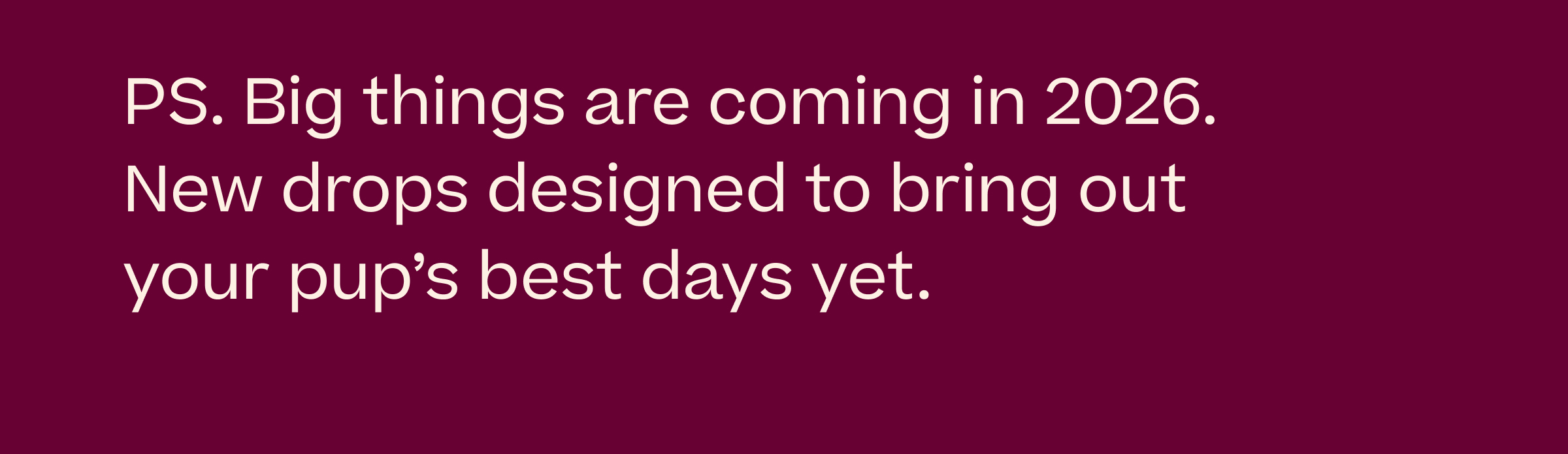 PS. Big things are coming in 2026. New drops designed to bring out your pup's best days yet.