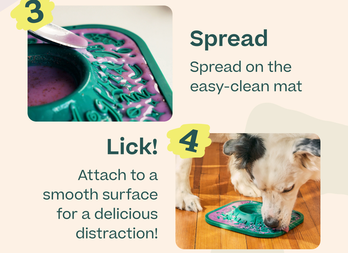3. Spread on the easy-clean mat 4. Lick! Attach to a smooth surface for a delicious distraction!