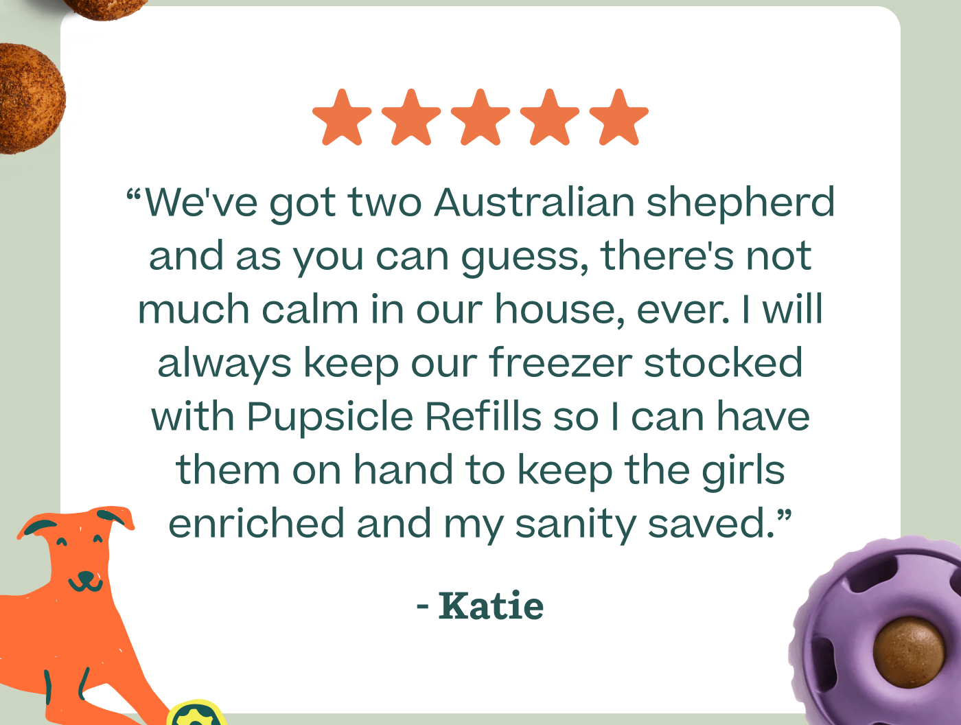 "We've got two Australian shepherd and as you can guess, there's not much calm in our house, ever. I will always keep our freezer stocked with Pupsicle Refills so I can have them on hand to keep the girls enriched and my sanity saved." - Katie