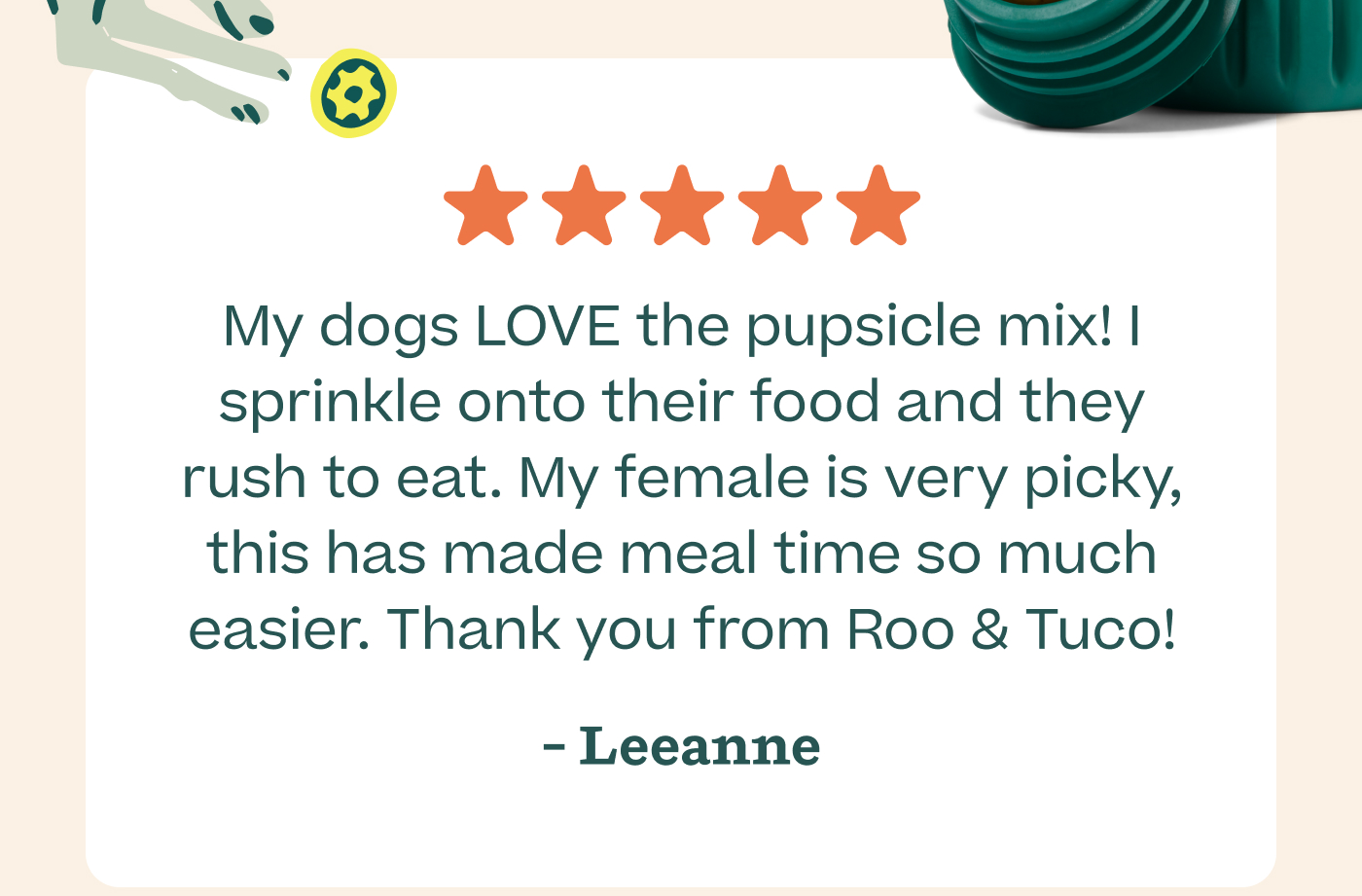 ⭐️⭐️⭐️⭐️⭐️  My dogs LOVE the pupsicle mix! I sprinkle onto their food and they rush to eat. My female is very picky, this has made meal time so much easier. Thank you from Roo & Tuco!! - Leeanne