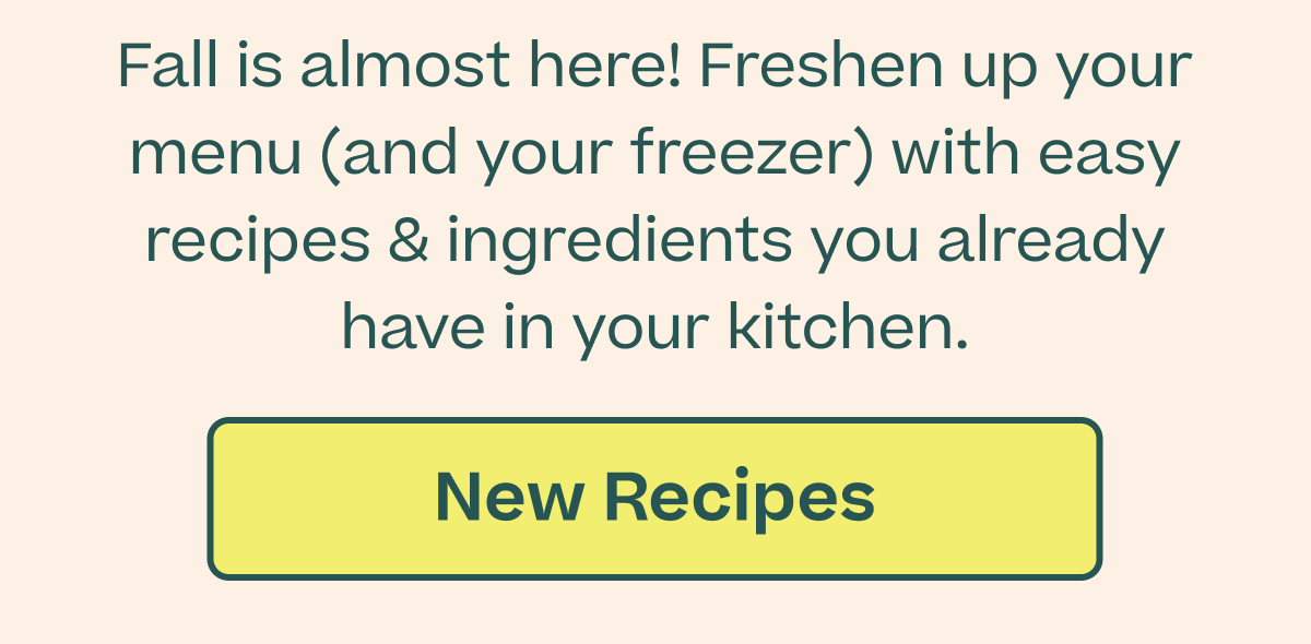 Fall is almost here! Freshen up your menu (and your freezer) with easy recipes & ingredients you already have in your kitchen. Button: New Recipes