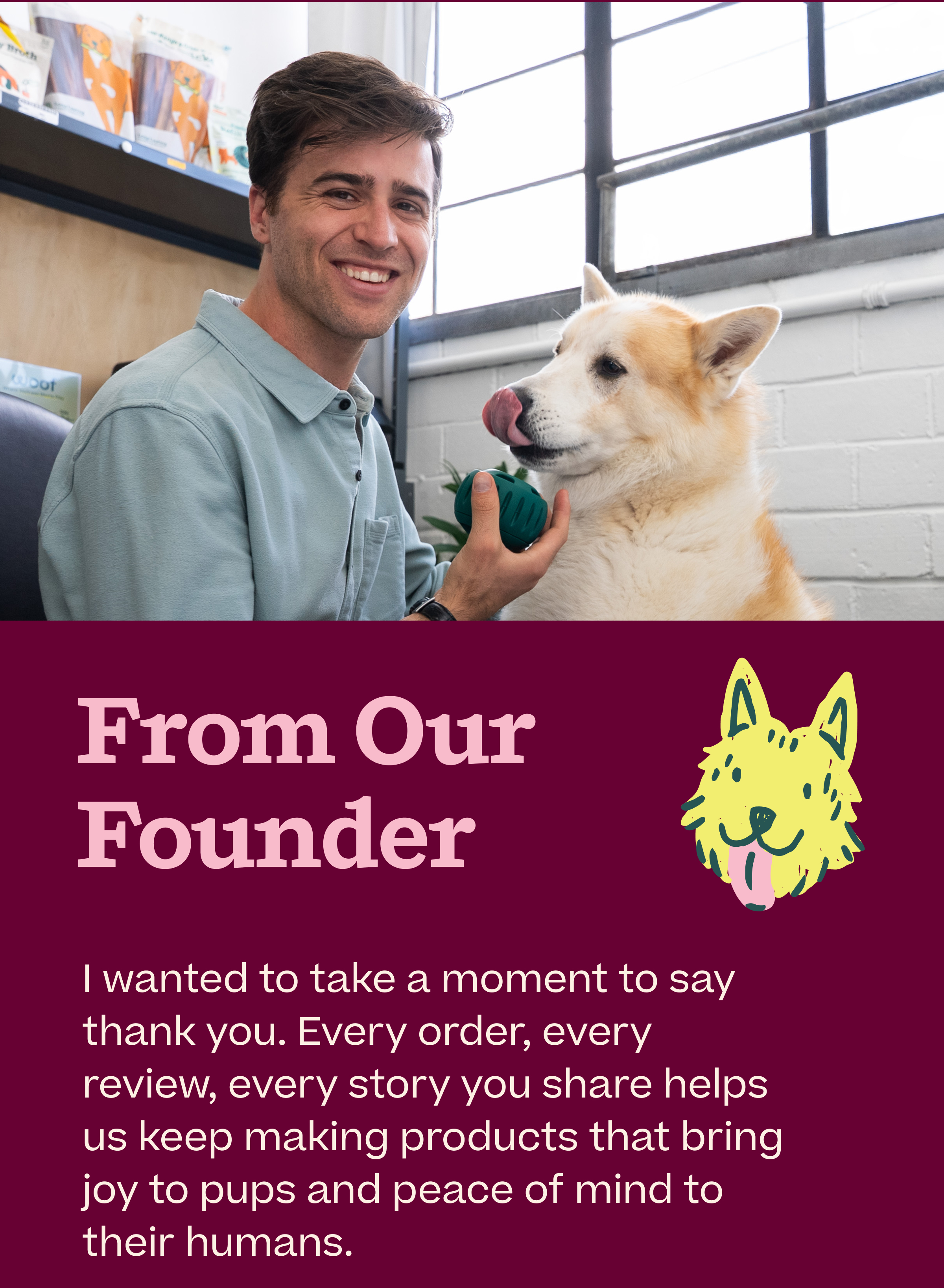 From Our Founder.  I wanted to take a moment to say thank you. Every order, every review, every story you share helps us keep making products that bring joy to pups and peace of mind to their humans.