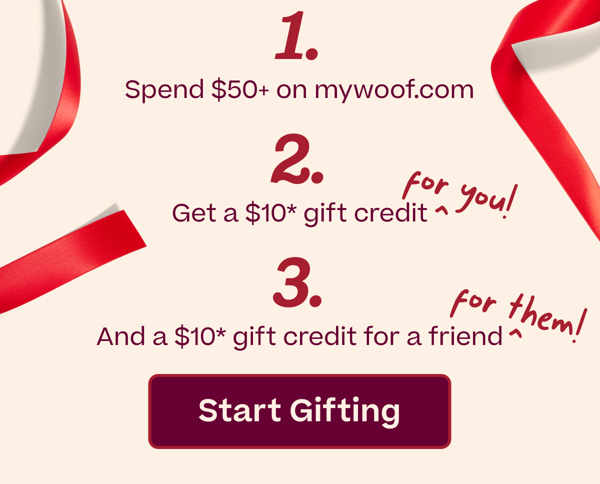 1) Spend $50+ on mywoof.com 2) Get a $10* gift credit for you 3) Plus a $10* gift credit for a friend | START GIFTING