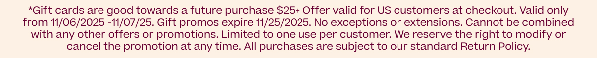 *Gift cards are good towards a future purchase over $25 *Offer valid for US customers at checkout. Valid only from 11/06/2025 -11/07/25. No exceptions or extensions. Cannot be combined with any other offers or promotions. Limited to one use per customer. We reserve the right to modify or cancel the promotion at any time. All purchases are subject to our standard Return Policy.
