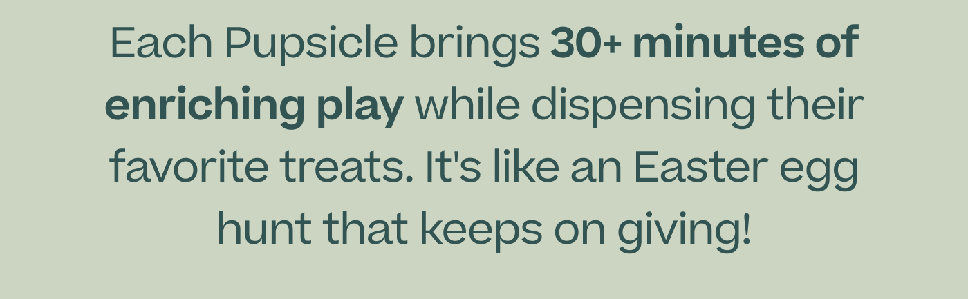 Each Pupsicle brings 30+ minutes of enriching play while dispensing their favorite treats. It's like an Easter egg hunt that keeps on giving!