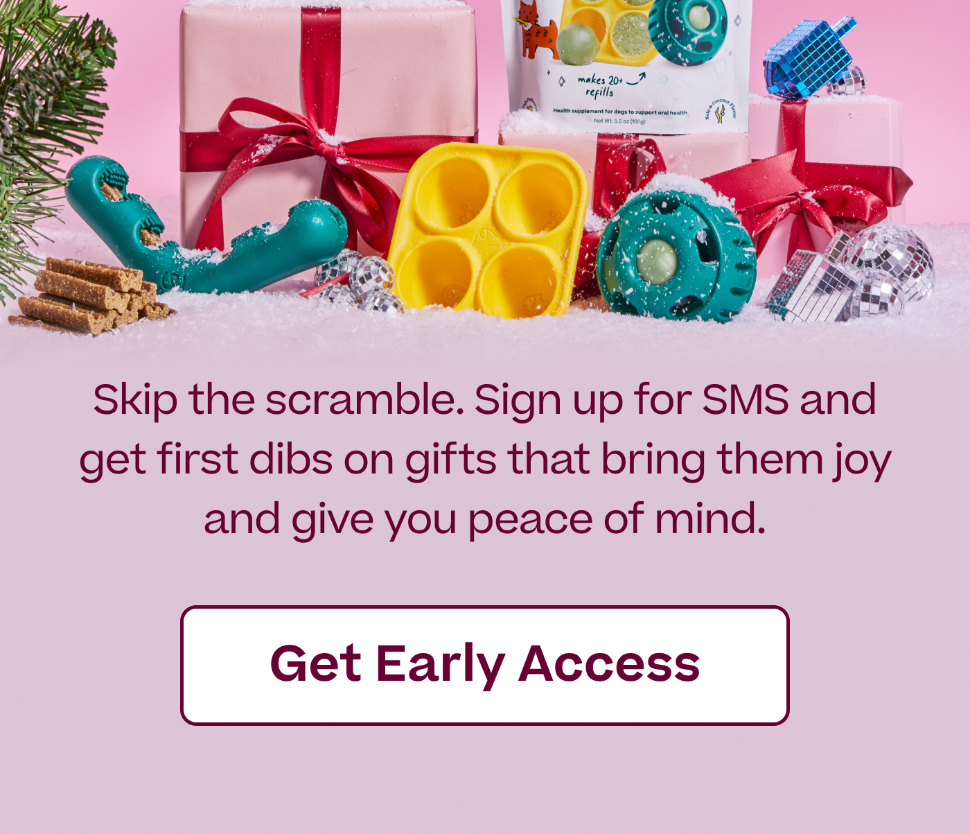 Skip the scramble. Sign up for SMS and get first dibs on gifts that bring them joy and give you peace of mind.  |  Get Early Access