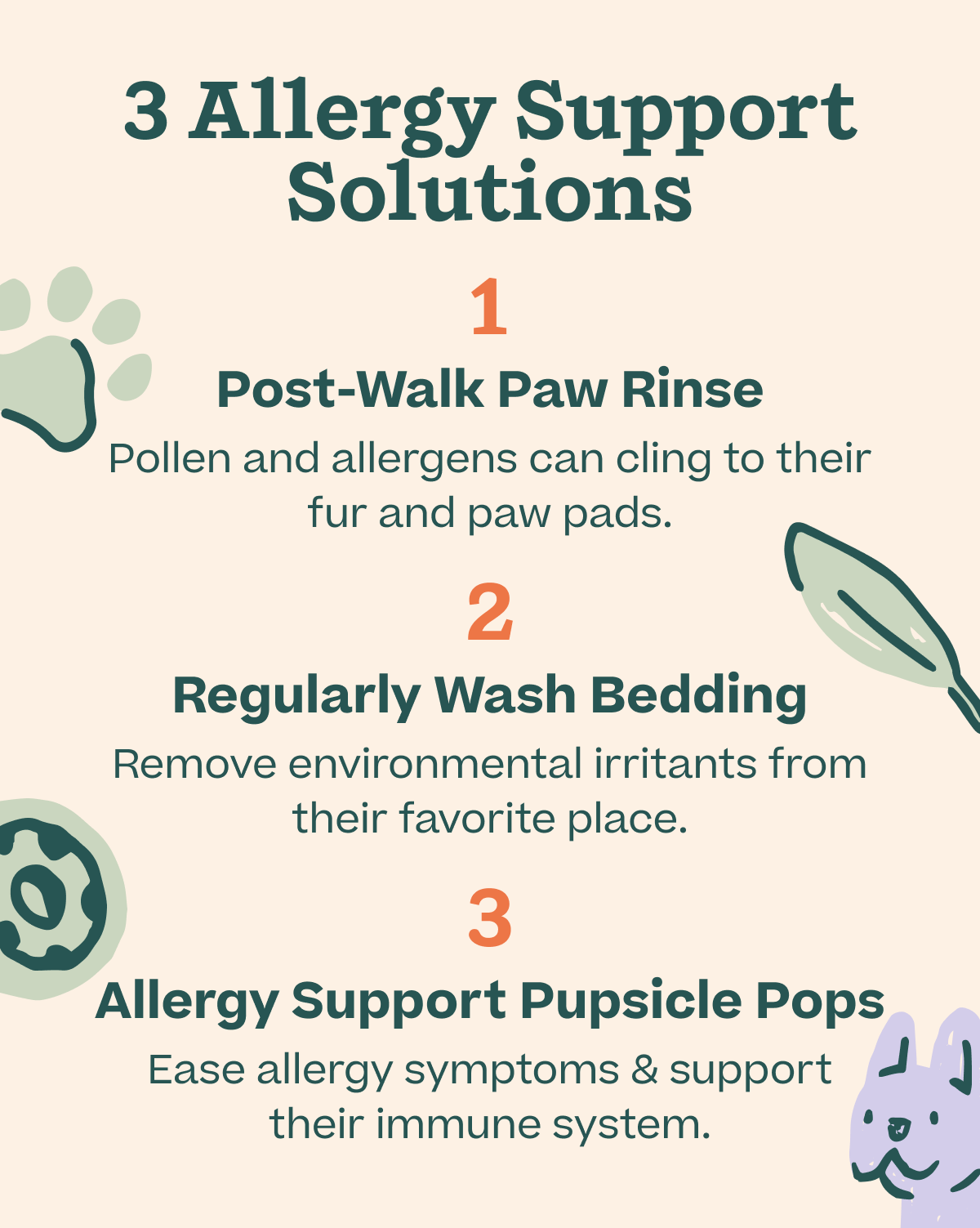 3 Allergy Support Solutions. 1 Post-walk paw rinse. Pollen and allergens can cling to their fur and pads. 2 regularly wash bedding: remove environmental irritants from their favorite place. 3: Allergy Support Pupsicle Pops: ease allergy symptoms & support their immune system. | Shop Allergy Support Pops