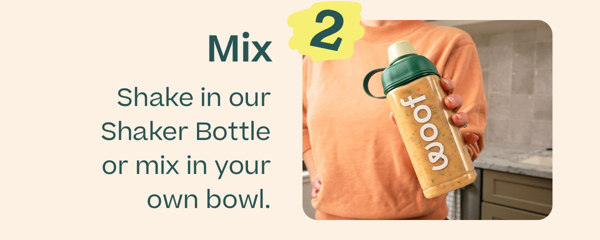 2 Mix | Shake in our Shaker Bottle or mix in your own bowl.