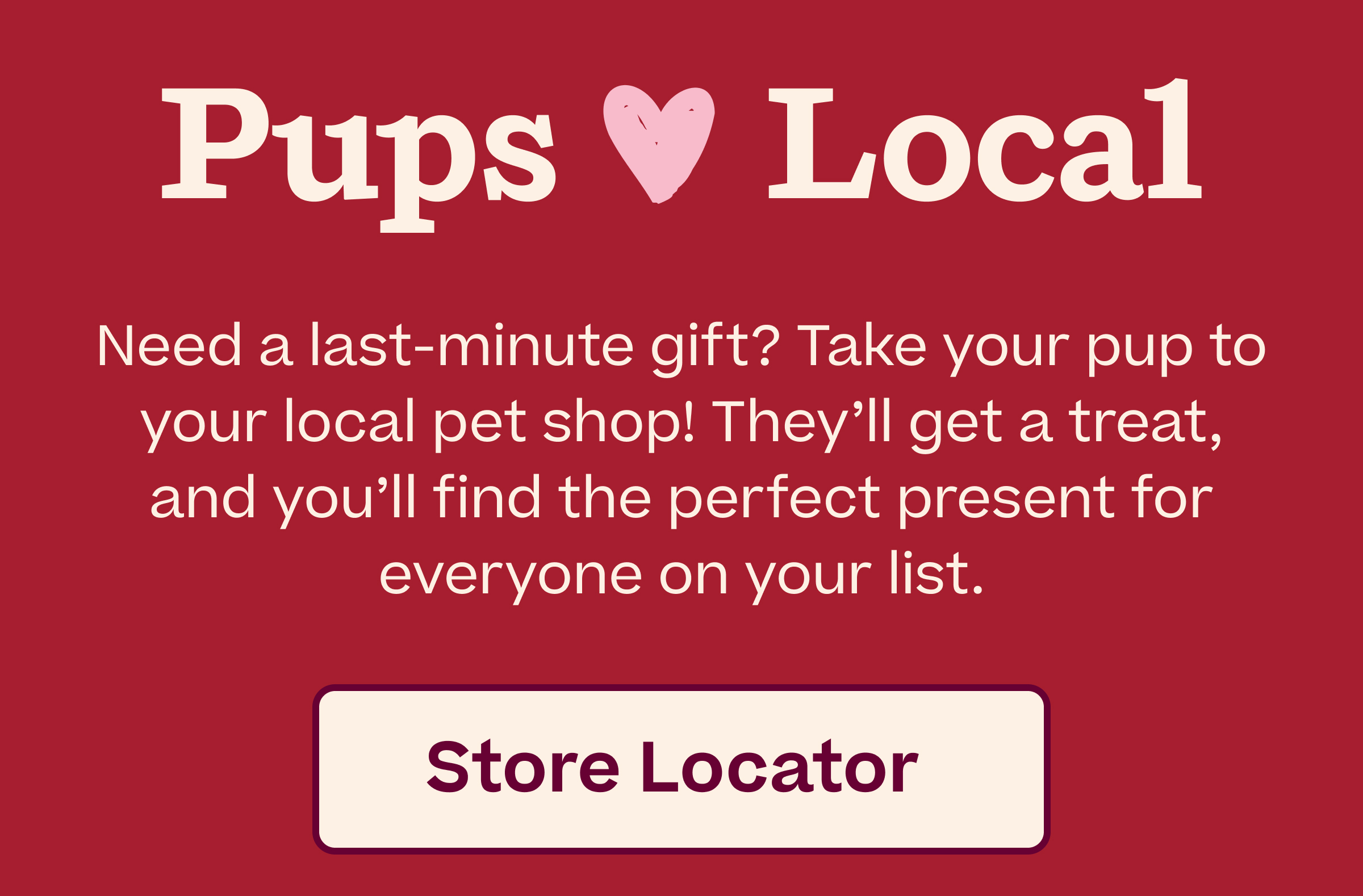 Pups love Local. Need a last-minute gift? Take your pup to your local pet shop! They'll get a treat, and you'll find the perfect present for everyone on your list.  |  Store Locator