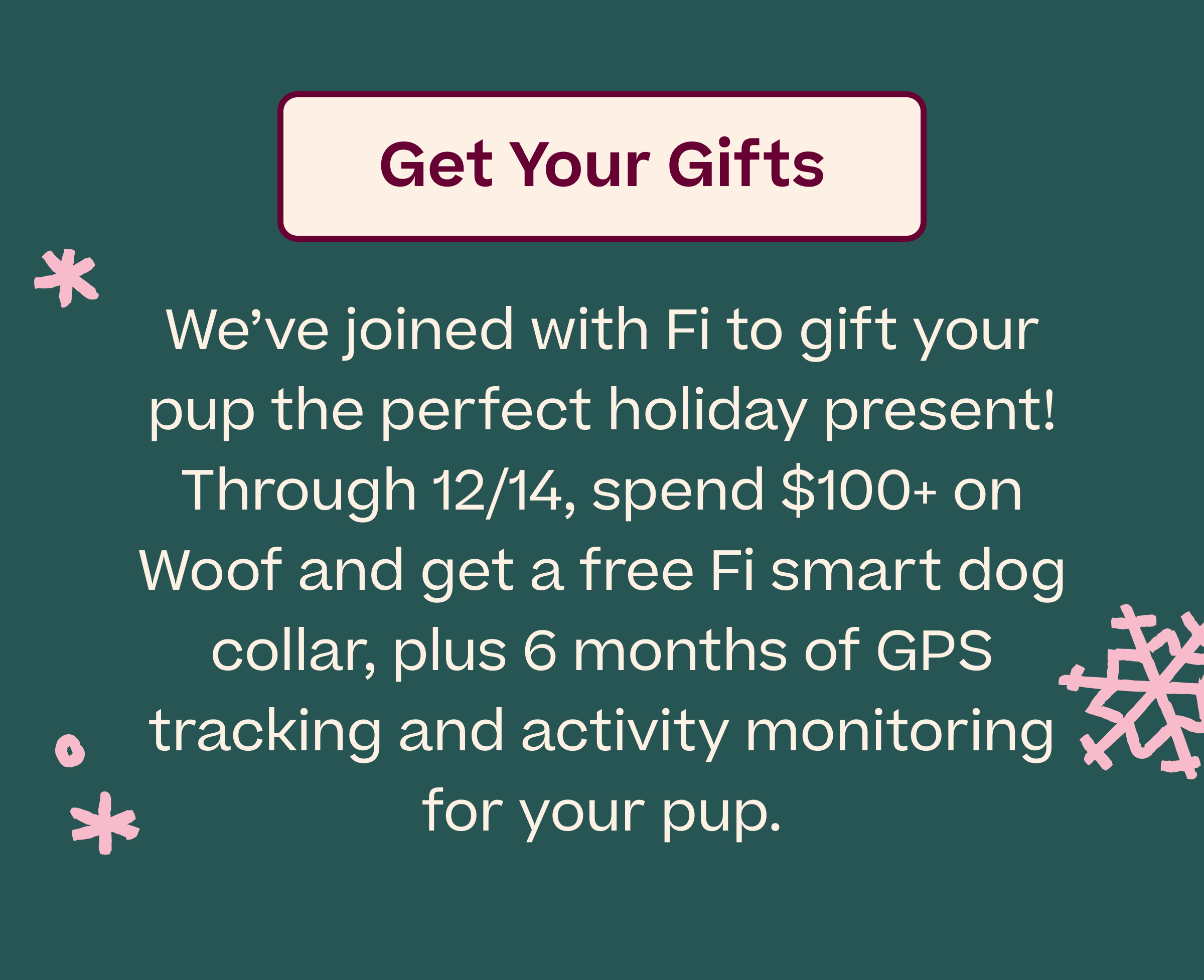 Get Your Gifts  |  We've joined with Fi to gift your pup the perfect holiday present! Through 12/14, spend $100+ on Woof and get a free Fi smart dog collar, plus 6 months of GPS tracking and activity monitoring for your pup.