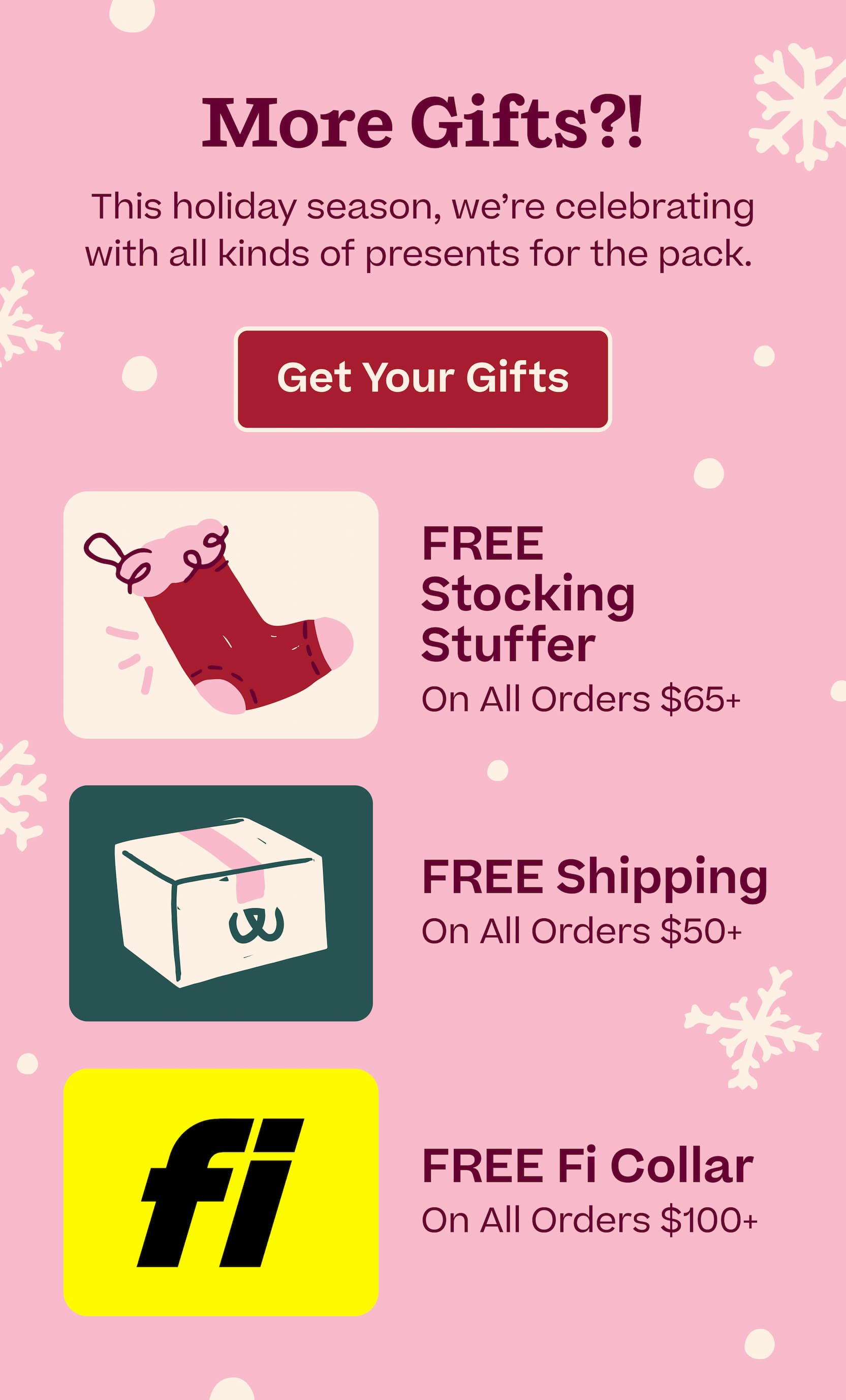 More Gifts?! This holiday season, we're celebrating with all kinds of presents for the pack.  |  Learn More  |  FREE Stocking Stuffer On All Orders $65+.  FREE Shipping On All Orders $50+.  FREE Fi Collar On All Orders $100+