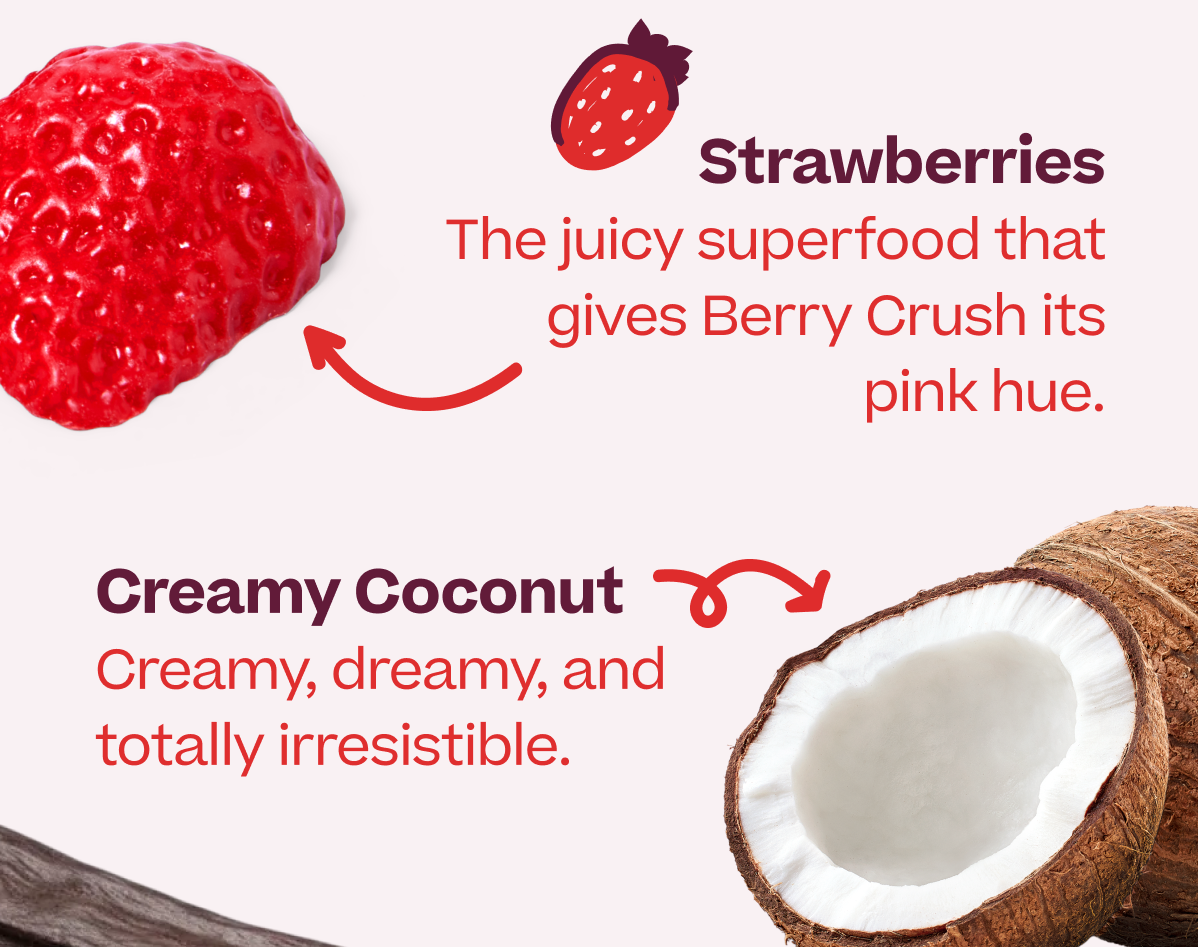 Strawberries The juicy superfood that gives Berry Crush its pink hue. Creamy Coconut Creamy, dreamy, and totally irresistib