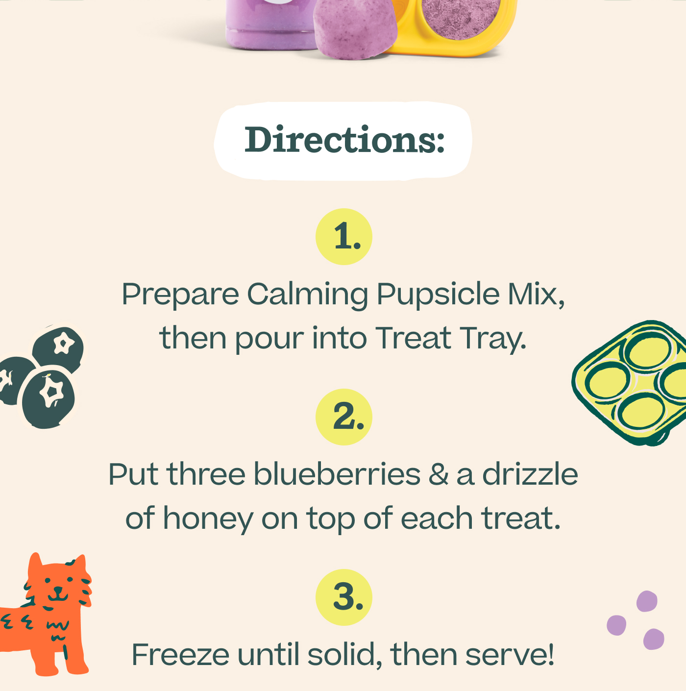Directions: 1. Prepare Calming Pupsicle Mix, then pour into Treat Tray. 2. Put three blueberries & a drizzle of honey on top of each treat. 3. Freeze until solid, then serve!