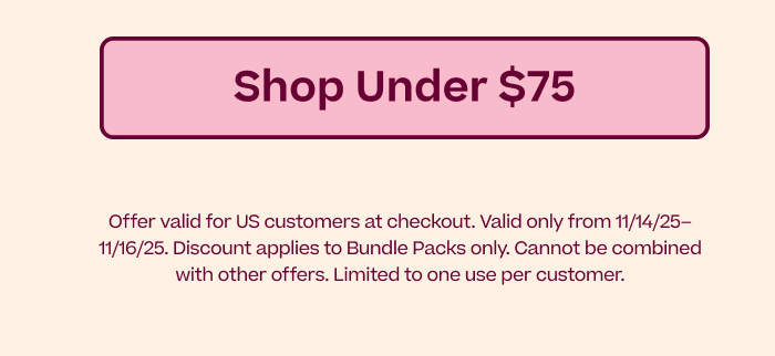Shop Under $75 | Offer valid for US customers at checkout. Valid only from 11/14/25–11/15/25. Discount applies to Bundle Packs only. Cannot be combined with other offers. Limited to one use per customer.