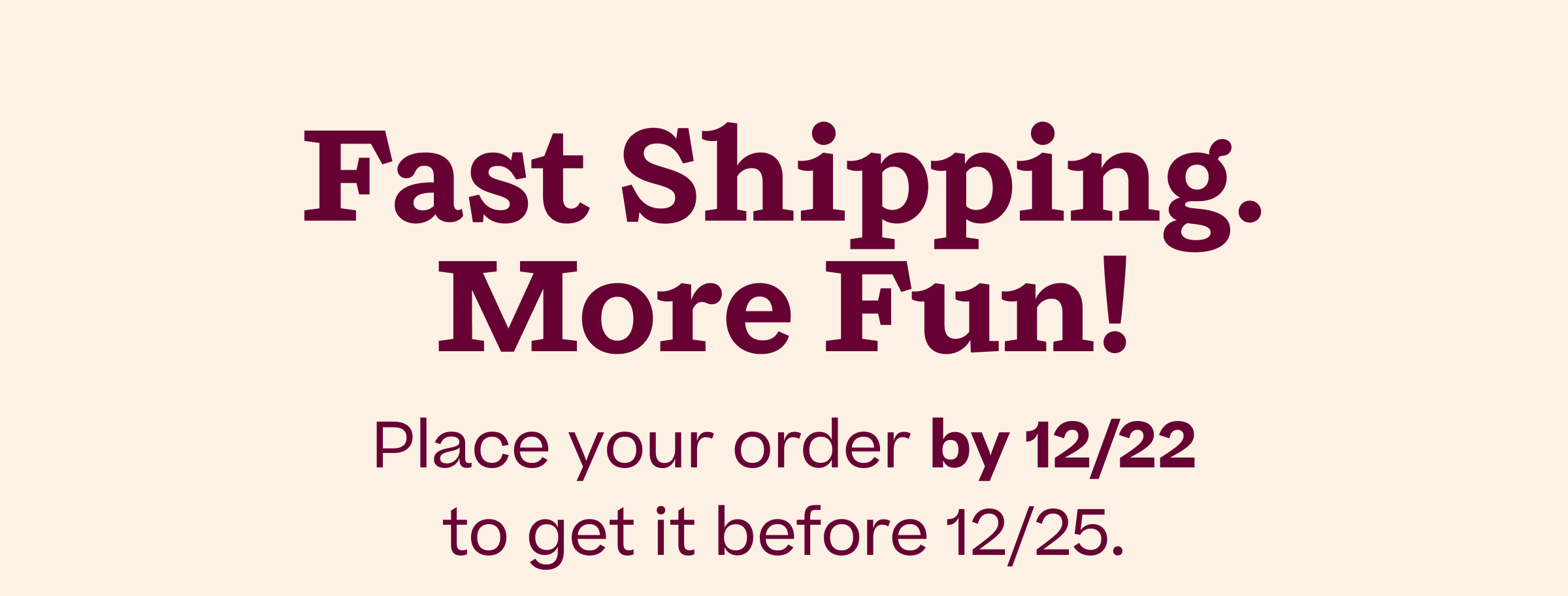 Fast Shipping. More Fun! Place your order by 12/22 to get it before 12/25.