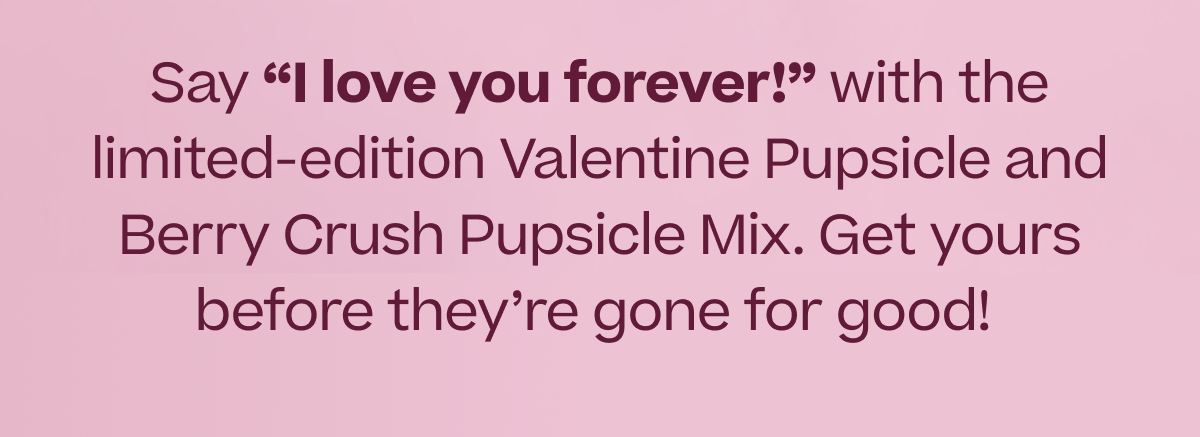 Say "I love you forever!" with the limited-edition Valentine Pupsicle and Berry Crush Pupsicle Mix. Get yours before they're gone for good!