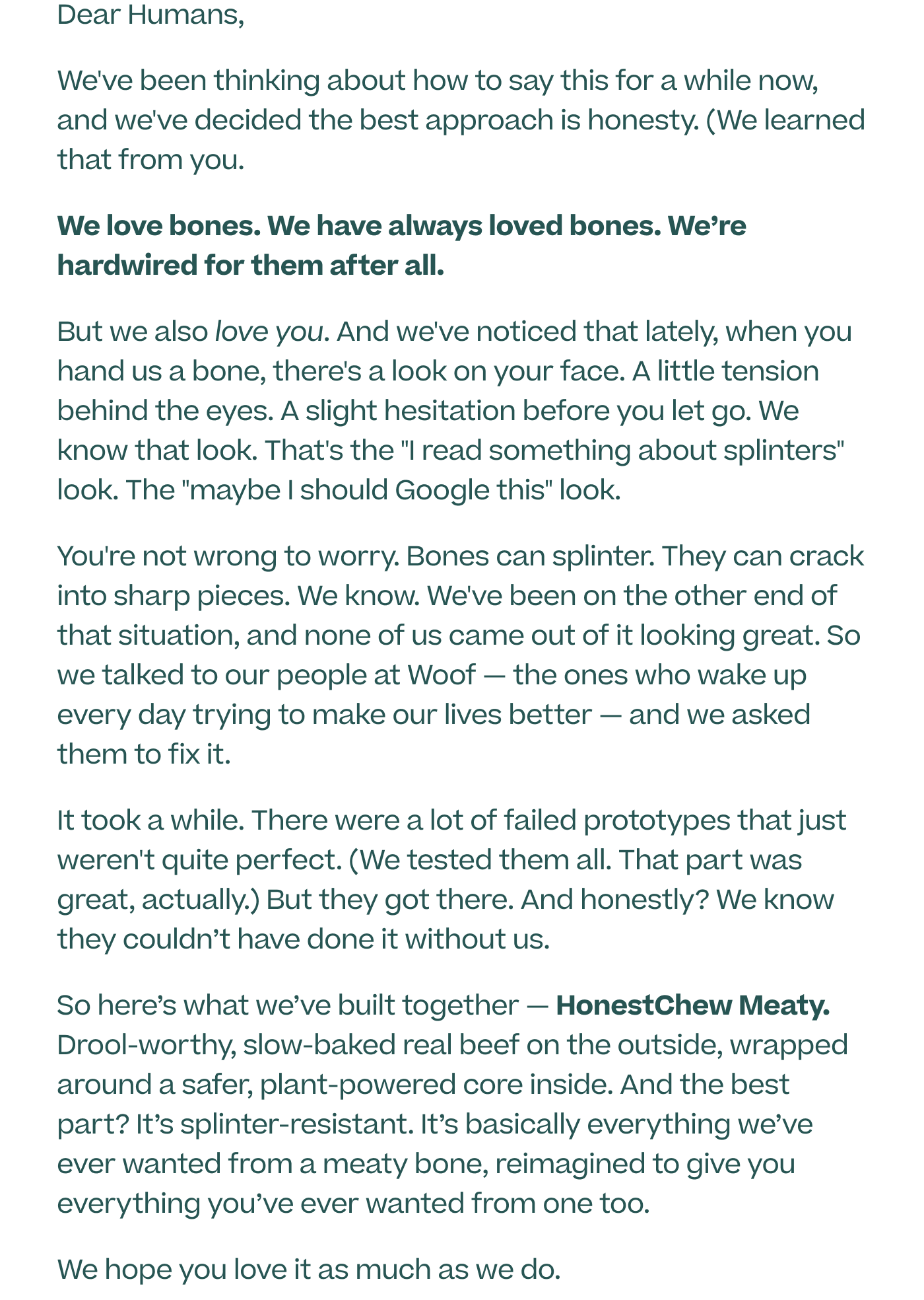 Dear Humans, We've been thinking about how to say this for a while now, and we've decided the best approach is honesty. (We learned that from you.) We love bones. We have always loved bones. We’re hardwired for them after all.  But we also love you. And we've noticed that lately, when you hand us a bone, there's a look on your face. A little tension behind the eyes. A slight hesitation before you let go. We know that look. That's the "I read something about splinters" look. The "maybe I should Google this" look. You're not wrong to worry. Bones can splinter. They can crack into sharp pieces. We know. We've been on the other end of that situation, and none of us came out of it looking great. So we talked to our people at Woof — the ones who wake up every day trying to make our lives better — and we asked them to fix it. It took a while. There were a lot of failed prototypes that just weren't quite perfect. (We tested them all. That part was great, actually.) But they got there. And honestly? We know they couldn’t have done it without us.  Now we’re proud to present to you — HonestChew Meaty. Drool-worthy, slow-baked real beef on the outside, wrapped around a safer, plant-powered core inside. And the best part? It’s splinter-resistant. It’s basically everything we’ve ever wanted from a meaty bone, reimagined to give you everything you’ve ever wanted from one too.   We hope you love it as much as we do.