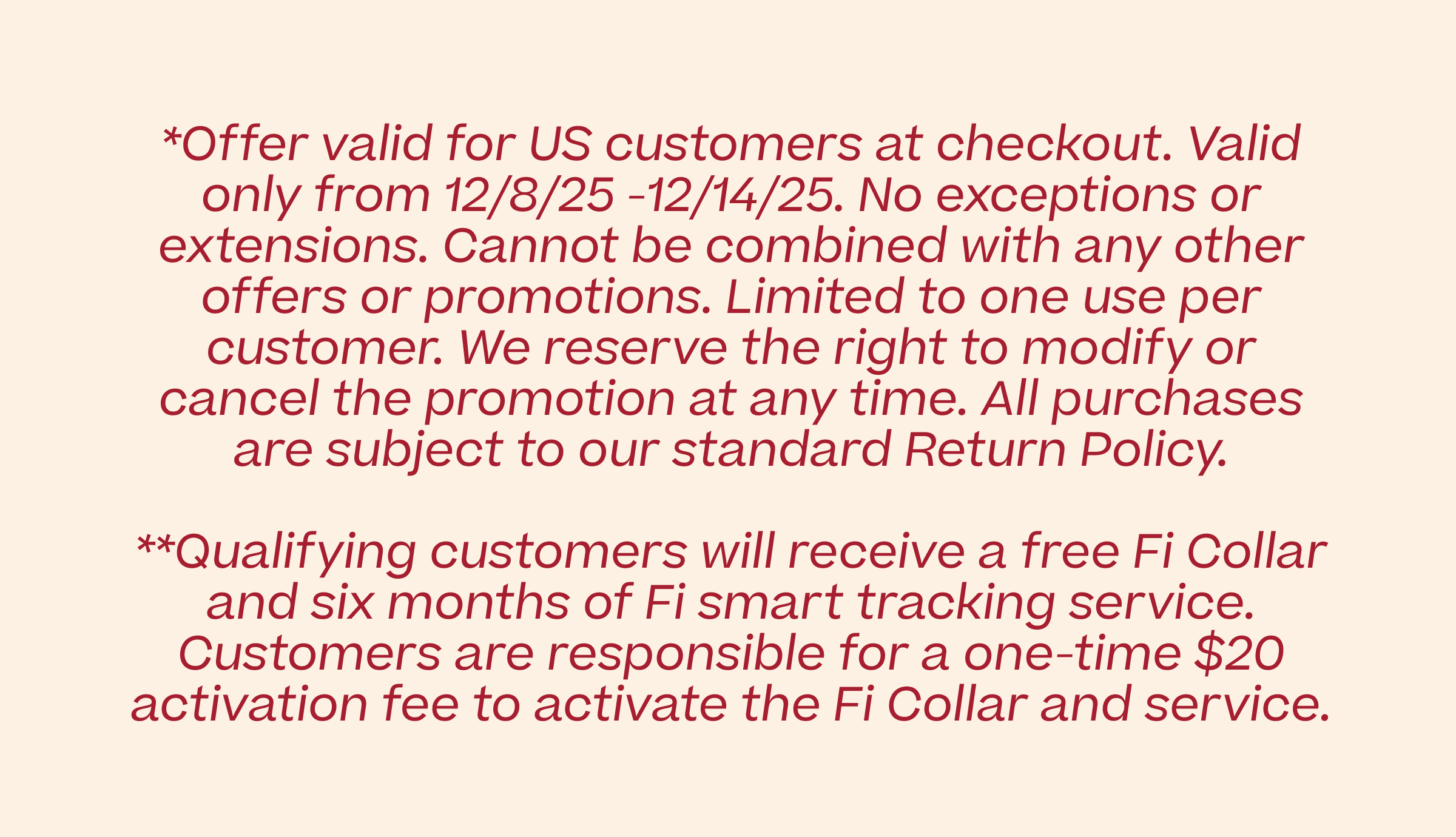 *Offer valid for US customers at checkout. Valid only from 12/8/25 -12/14/25. No exceptions or extensions. Cannot be combined with any other offers or promotions. Limited to one use per customer. We reserve the right to modify or cancel the promotion at any time. All purchases are subject to our standard Return Policy. **Qualifying customers will receive a free Fi Collar and six months of Fi smart tracking service. Customers are responsible for a one-time $20 activation fee to activate the Fi Collar and service.