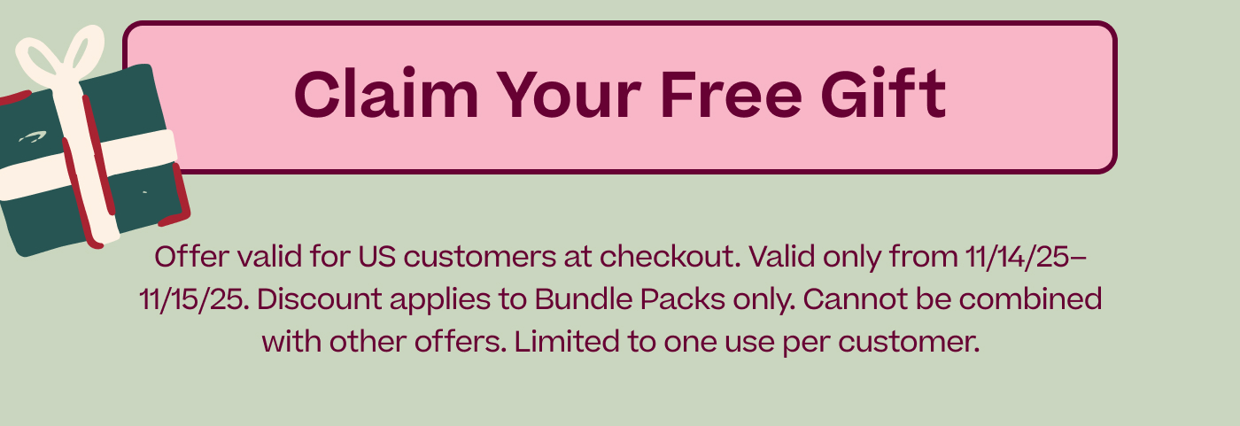 CLAIM YOUR FREE GIFT | Disclaimer: Offer valid for US customers at checkout. Valid only from 11/14/25–11/15/25. Discount applies to Bundle Packs only. Cannot be combined with other offers. Limited to one use per customer.