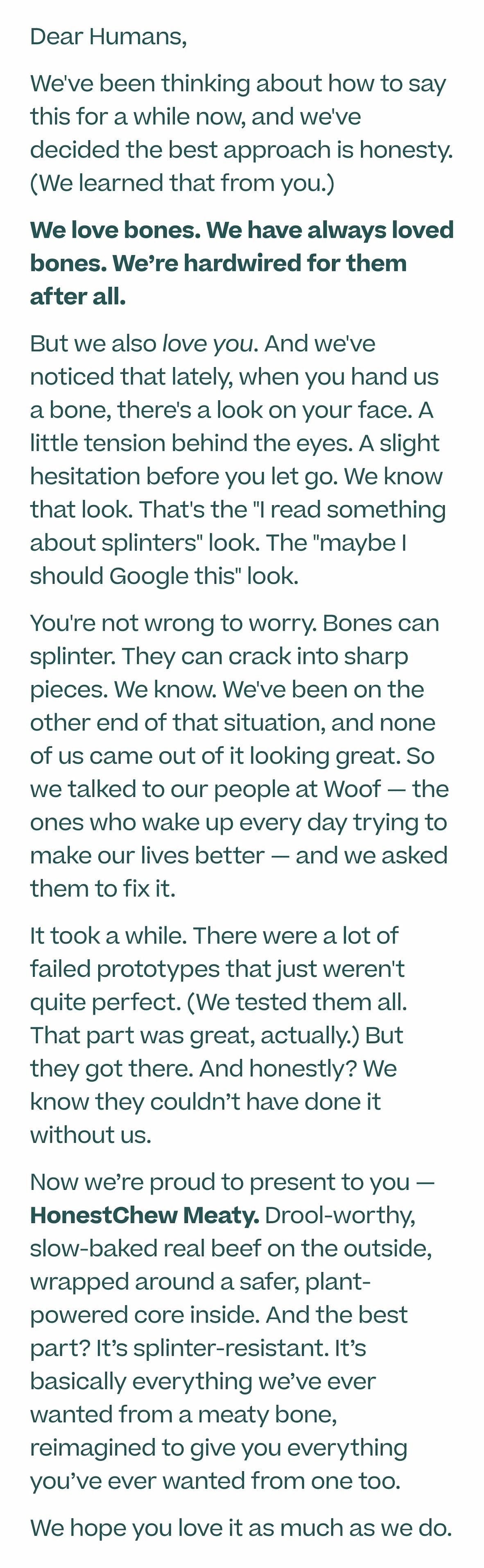 Dear Humans, We've been thinking about how to say this for a while now, and we've decided the best approach is honesty. (We learned that from you.) We love bones. We have always loved bones. We’re hardwired for them after all. But we also love you. And we've noticed that lately, when you hand us a bone, there's a look on your face. A little tension behind the eyes. A slight hesitation before you let go. We know that look. That's the "I read something about splinters" look. The "maybe I should Google this" look. You're not wrong to worry. Bones can splinter. They can crack into sharp pieces. We know. We've been on the other end of that situation, and none of us came out of it looking great. So we talked to our people at Woof — the ones who wake up every day trying to make our lives better — and we asked them to fix it. It took a while. There were a lot of failed prototypes that just weren't quite perfect. (We tested them all. That part was great, actually.) But they got there. And honestly? We know they couldn’t have done it without us. Now we’re proud to present to you — HonestChew Meaty. Drool-worthy, slow-baked real beef on the outside, wrapped around a safer, plant-powered core inside. And the best part? It’s splinter-resistant. It’s basically everything we’ve ever wanted from a meaty bone, reimagined to give you everything you’ve ever wanted from one too. We hope you love it as much as we do.