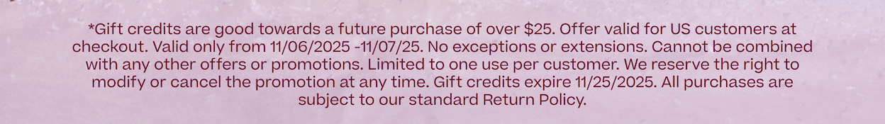 *Gift credits are good towards a future purchase over $25.  Offer valid for US customers at checkout. Valid only from 11/06/2025 -11/07/25. No exceptions or extensions. Cannot be combined with any other offers or promotions. Limited to one use per customer. We reserve the right to modify or cancel the promotion at any time. All purchases are subject to our standard Return Policy.