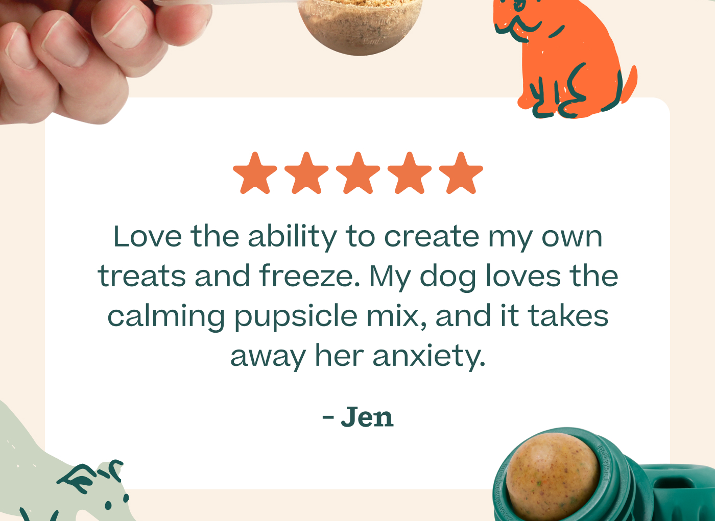 ⭐️⭐️⭐️⭐️⭐️  Love the ability to create my own treats and freeze. My dog loves the calming pupsicle mix, and it takes away her anxiety. - Jen