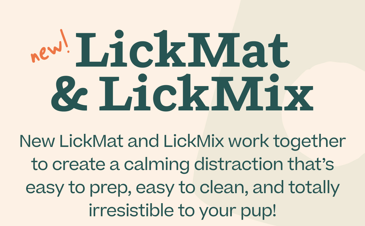 new! LickMat & LickMix  New LickMat and LickMix work together to create a calming distraction that's easy to prep, easy to clean, and totally irresistible to your pup!