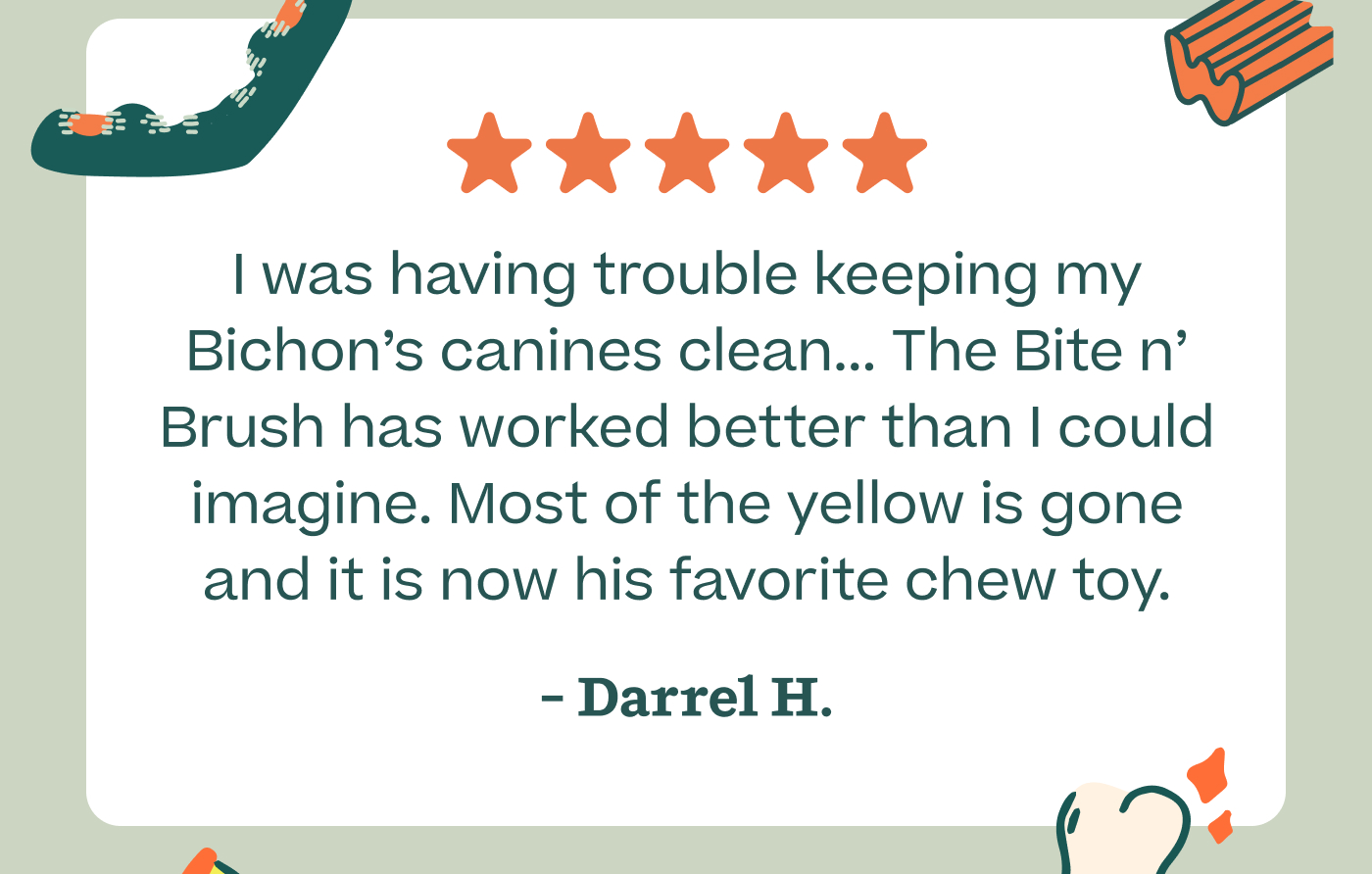 I was having trouble keeping my Bichon's canines clean... The Bite n' Brush has worked better than I could imagine. Most of the yellow is gone and it is now his favorite chew toy. - Darrel H