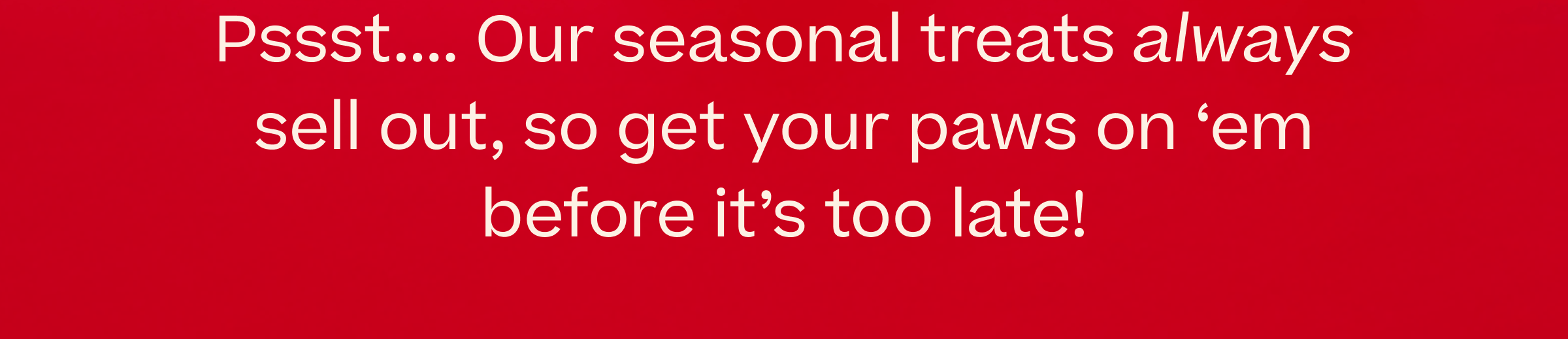 Our seasonal treats always sell out, so get your paws on 'em before it's too late.