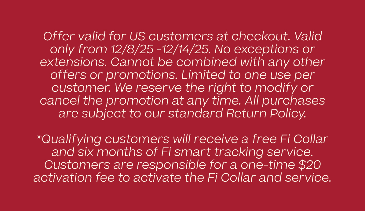 Offer valid for US customers at checkout. Valid only from 12/8/25-12/14/25. No exceptions or extensions. Cannot be combined with any other offers or promotions. Limited to one use per customer. We reserve the right to modify or cancel the promotion at any time. All purchases are subject to our standard Return Policy. *Qualifying customers will receive a free Fi Collar and six months of Fi smart tracking service. Customers are responsible for a one-time $20 activation fee to activate the Fi Collar and service.
