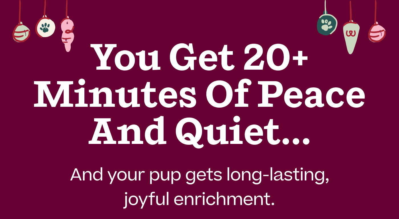 You get 20+ minutes of peace and quiet… And your pup gets long-lasting, joyful enrichment.