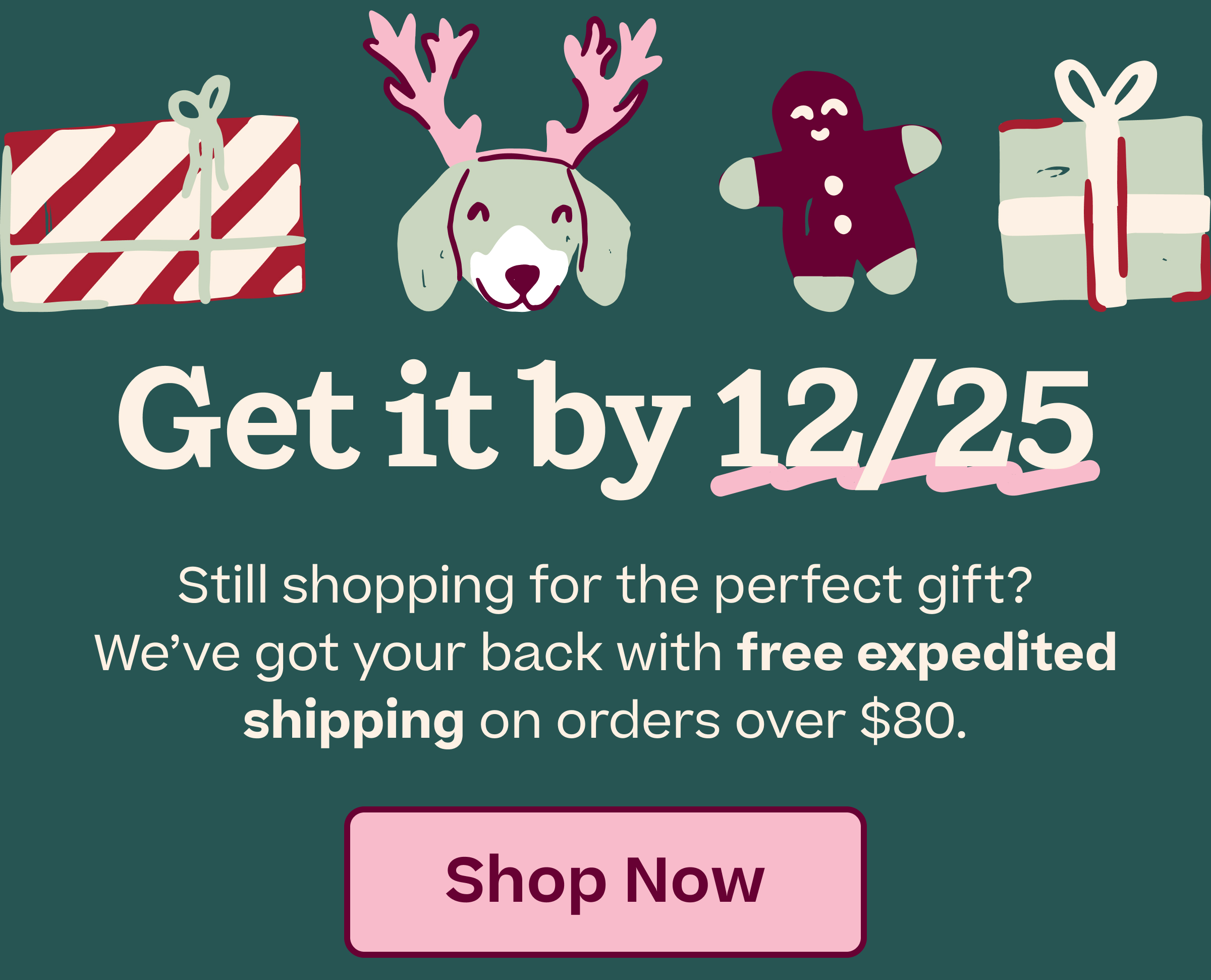 Get it by 12/15 | Still shopping for the perfect gift? We've got your back with free expedited shipping on orders over $80. | SHOP NOW