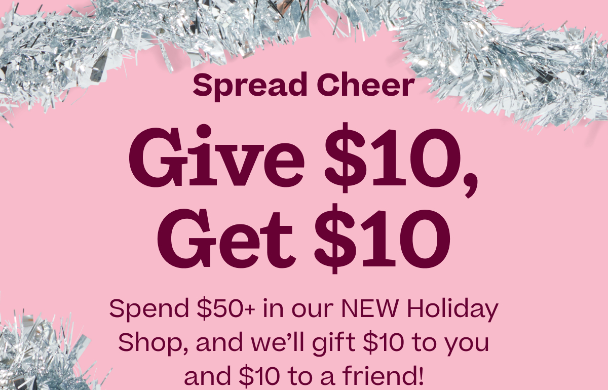 Spread Cheer! Give $10, Get $10. Spend $50+ in our NEW Holiday Shop, and we'll gift $10 to you and $10 to a friend!