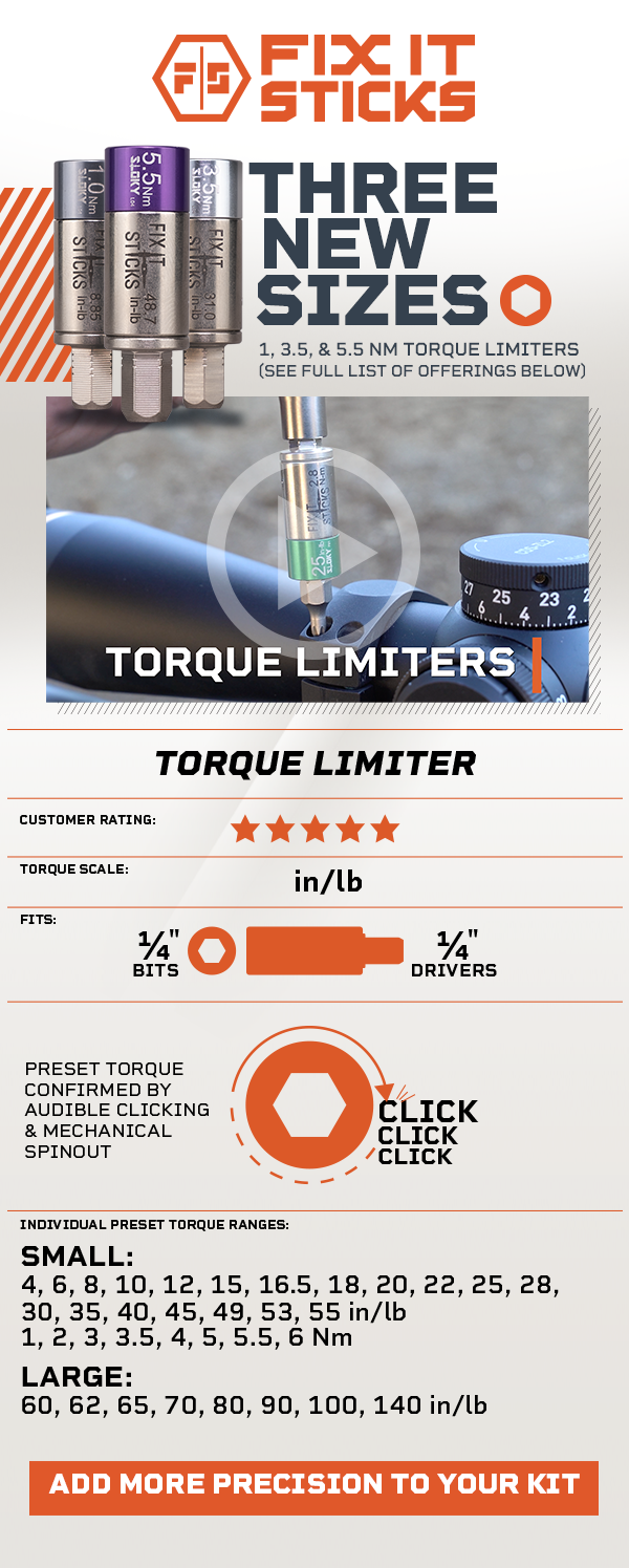 Three New Sizes. 1, 3.5, & 5.5 Nm Torque Limters. Preset Torque is confirmed by audible clicking and mechanical spinout. Individual preset torque ranges. SMALL:  4, 6, 8, 10, 12, 15, 16.5, 18, 20, 22, 25, 28,30, 35, 40, 45, 49, 53, 55 in/lb 1, 2, 3, 3.5, 4, 5, 5.5, 6 Nm LARGE:  60, 62, 65, 70, 80, 90, 100, 140 in/lb
