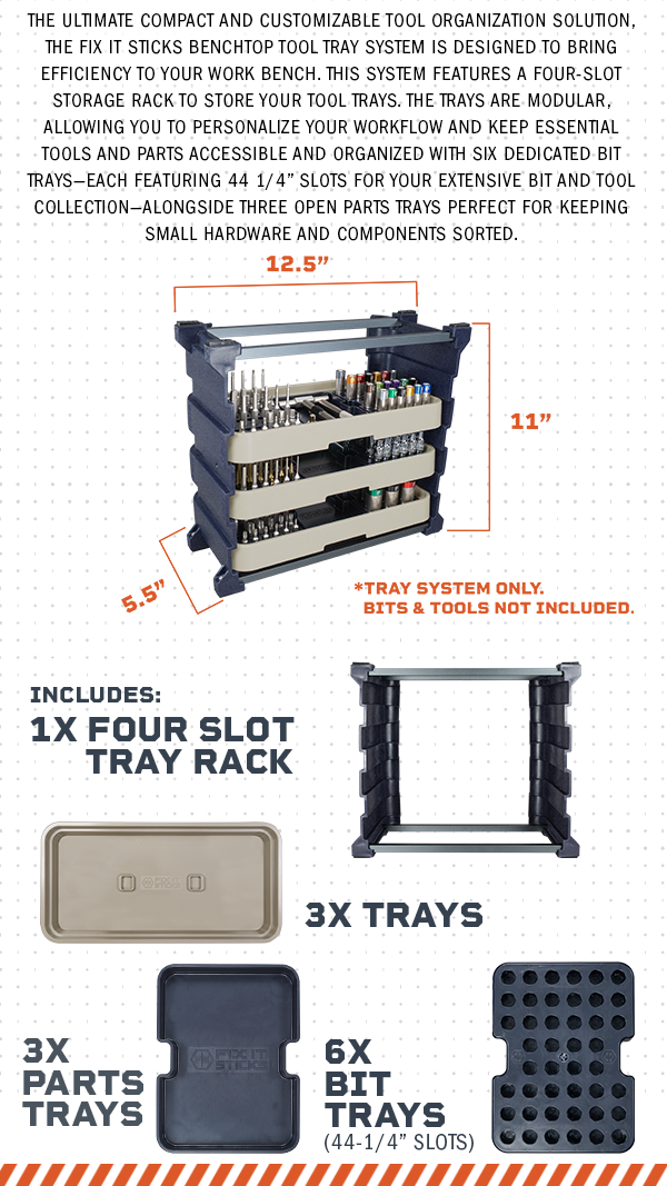 The ultimate compact and customizable tool organization solution, the Fix It Sticks Benchtop Tool Tray System is designed to bring efficiency to your work bench. This system features a four-slot storage rack to store your tool trays. The trays are modular, allowing you to personalize your workflow and keep essential tools and parts accessible and organized with six dedicated bit trays&mdash;each featuring 44 1/4&rdquo; slots for your extensive bit and tool collection&mdash;alongside three open parts trays perfect for keeping small hardware and components sorted.