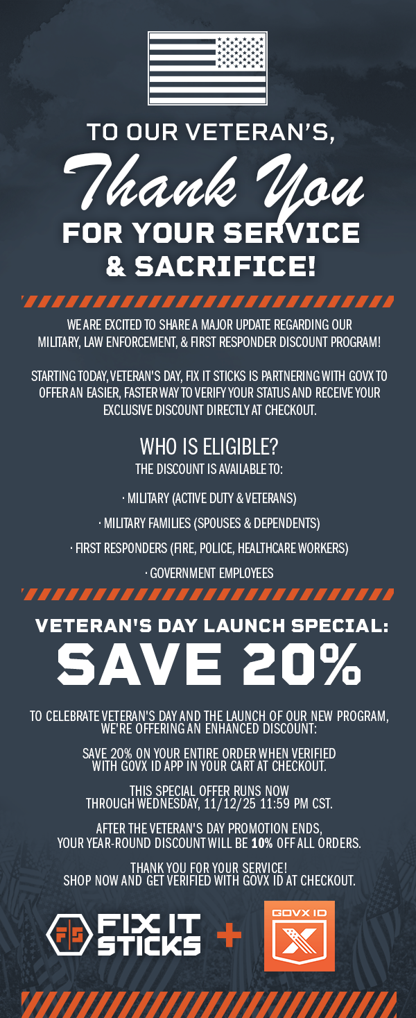 To our Veteran's, Thank you for your service and sacrifice! We are excited to share a major update regarding our Military, Law Enforcement, & First RESPONDER discount program!  Starting toDAY, Veteran's Day, Fix It Sticks is partnering with GOVX to offer an easier, faster way to verify your status and receive your exclusive discount directly at checkout.  Who is Eligible? The discount is available to:  &bull; Military (Active Duty & Veterans)  &bull; Military Families (Spouses & Dependents)  &bull; First Responders (Fire, Police, Healthcare Workers)  &bull; Government Employees |  Veteran's Day Launch Special: SAVE 20%   To celebrate Veteran's Day and the launch of our new program, we're offering an enhanced discount:  SAVE 20% on your entire order when verified with GOVX ID APP IN YOUR CART AT CHECKOUT.  This special offer runs now through Wednesday, 11/12/25 11:59 PM CST.  After the Veteran's Day promotion ends, YOUR year-round discount will be 10% off all orders.  Thank you for your service! Shop now and get verified with GOVX ID at checkout.