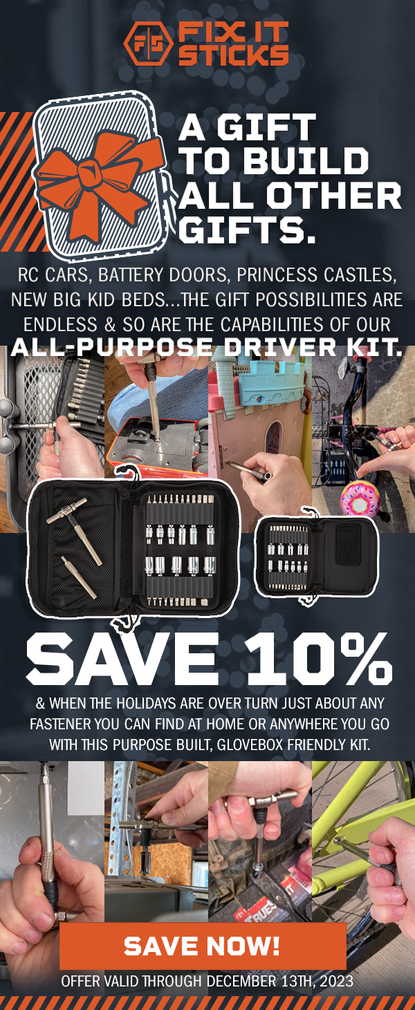 A gift to build all other gifts. RC CARS, battery doors, princess CASTLEs, new big kid beds...the gift possibilities are endless & so are the capabilities of our All-purpose driver kit. SAVE 10% & WHEN THE HOLIDAYS ARE OVER turn just about any fastener you can find AT HOME OR anywhere you go with this purpose built, glovebox friendly kit. SAVE NOW! Offer valid through December 13th, 2023.