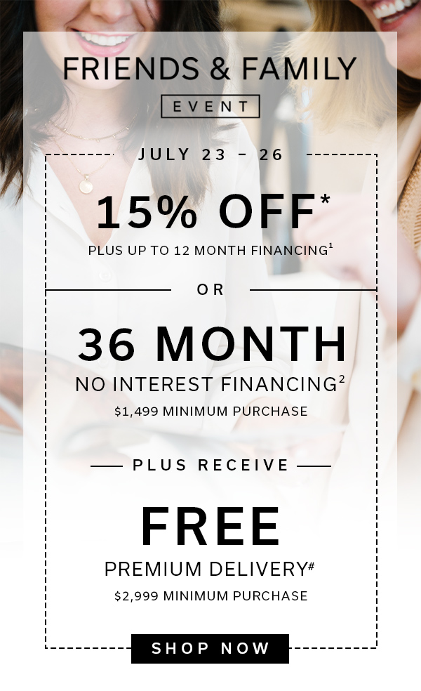 Friends & Family Event | July 23 - 26 | 15% OFF Plus up to 12 Month Financing1 OR 36 Month No interest 2 1499 Minimum Purchase + Free Premium Delivery# $2,999 Minimum Purchase | SHOP NOW > 