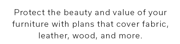 Protect the beauty and value of your furniture with plans that cover fabric, leather, wood, and more. | LEARN MORE IN-STORE >