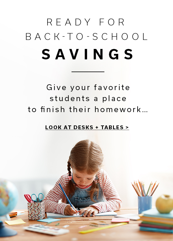Ready for Back-To-School Savings | Give your favorite students a place to finish their homework... | LOOK AT DESKS + TABLES >