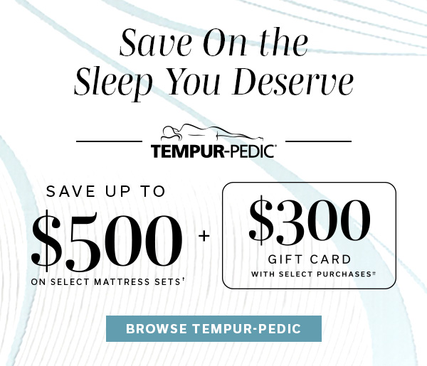 Save On the Sleep You Deserve | Tempur-Pedic | Save up to $500 on select mattress sets1 + $300 gift card with select purchases | BROWSE TEMPUR-PEDIC >