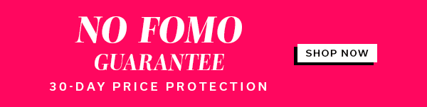NO FOMO GUARANTEE 30-DAY PRICE PROTECTION | SHOP NOW >